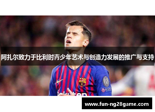 阿扎尔致力于比利时青少年艺术与创造力发展的推广与支持 阿扎尔致力于比利时青少年艺术与创造力发展的推广与支持